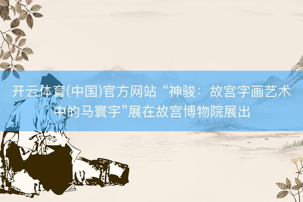 开云体育(中国)官方网站 “神骏：故宫字画艺术中的马寰宇”展在故宫博物院展出