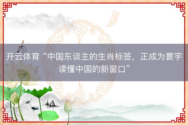 开云体育 “中国东谈主的生肖标签，正成为寰宇读懂中国的新窗口”