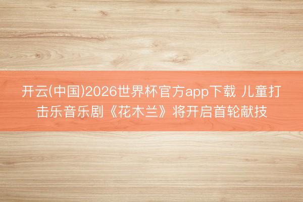 开云(中国)2026世界杯官方app下载 儿童打击乐音乐剧《花木兰》将开启首轮献技