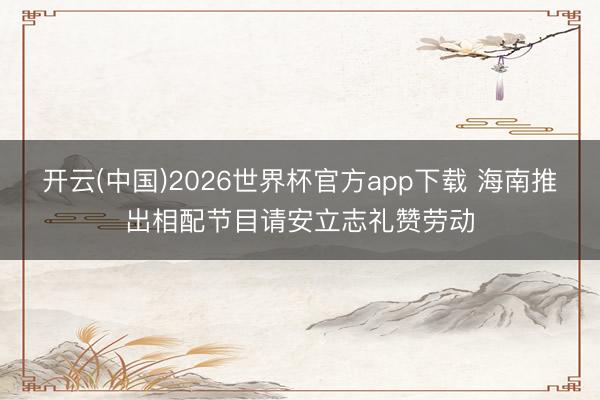 开云(中国)2026世界杯官方app下载 海南推出相配节目请安立志礼赞劳动
