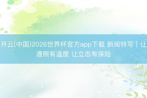 开云(中国)2026世界杯官方app下载 新闻特写｜让遵照有温度 让立志有保险