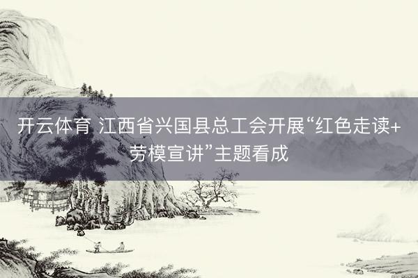 开云体育 江西省兴国县总工会开展“红色走读+劳模宣讲”主题看成