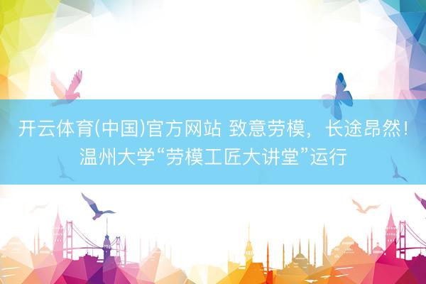 开云体育(中国)官方网站 致意劳模，长途昂然！温州大学“劳模工匠大讲堂”运行