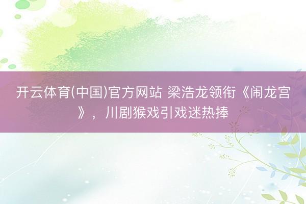 开云体育(中国)官方网站 梁浩龙领衔《闹龙宫》，川剧猴戏引戏迷热捧