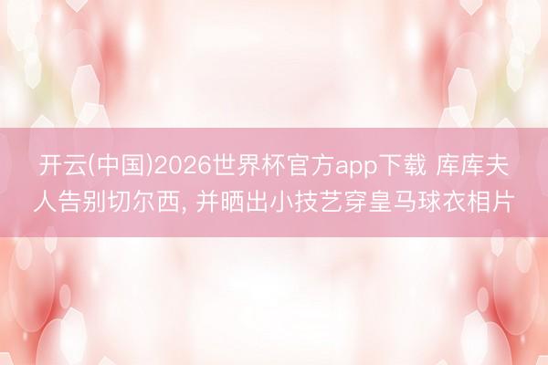 开云(中国)2026世界杯官方app下载 库库夫人告别切尔西， 并晒出小技艺穿皇马球衣相片