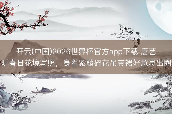 开云(中国)2026世界杯官方app下载 唐艺昕春日花境写照，身着紫藤碎花吊带裙好意思出圈