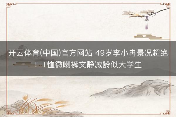 开云体育(中国)官方网站 49岁李小冉景况超绝!T恤微喇裤文静减龄似大学生