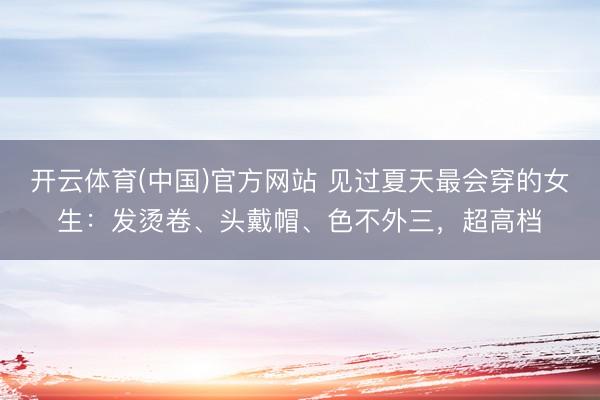 开云体育(中国)官方网站 见过夏天最会穿的女生:发烫卷、头戴帽、色不外三,超高档