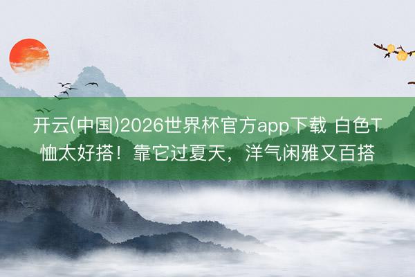 开云(中国)2026世界杯官方app下载 白色T恤太好搭！靠它过夏天，洋气闲雅又百搭