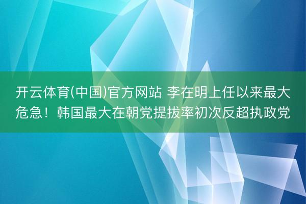 开云体育(中国)官方网站 李在明上任以来最大危急！韩国最大在朝党提拔率初次反超执政党
