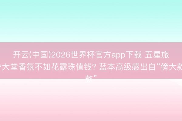 开云(中国)2026世界杯官方app下载 五星旅舍大堂香氛不如花露珠值钱? 蓝本高级感出自“傍大款”