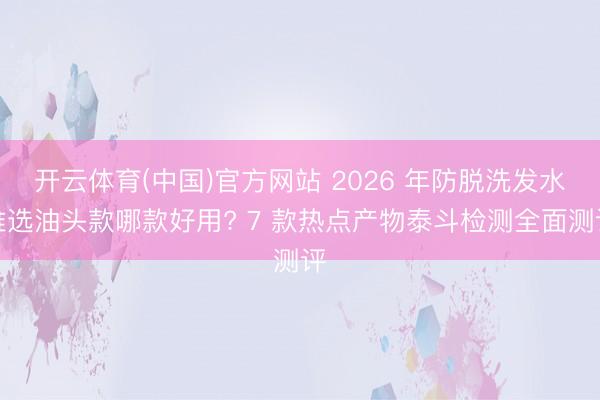 开云体育(中国)官方网站 2026 年防脱洗发水推选油头款哪款好用? 7 款热点产物泰斗检测全面测评