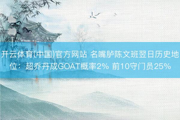 开云体育(中国)官方网站 名嘴胪陈文班翌日历史地位：超乔丹成GOAT概率2% 前10守门员25%