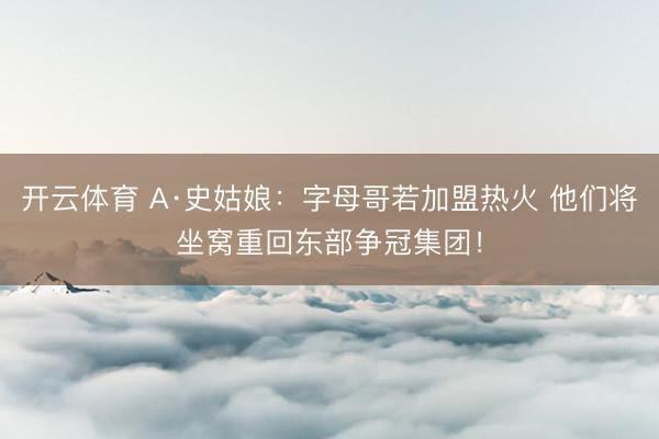 开云体育 A·史姑娘：字母哥若加盟热火 他们将坐窝重回东部争冠集团！