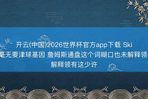 开云(中国)2026世界杯官方app下载 Skip：文班毫无要津球基因 詹姆斯通盘这个词糊口也未解释领有这少许