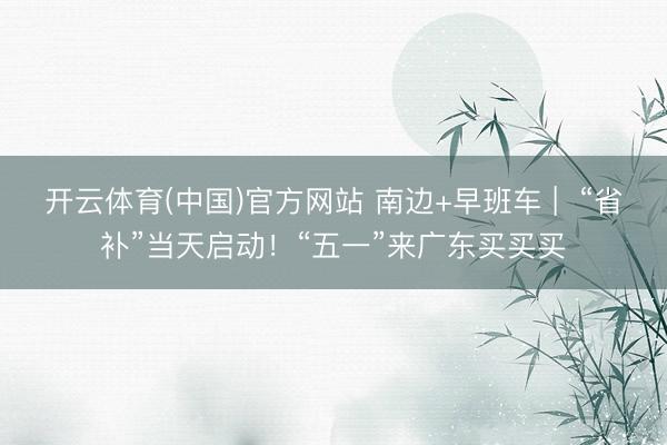 开云体育(中国)官方网站 南边+早班车 |  “省补”当天启动！“五一”来广东买买买
