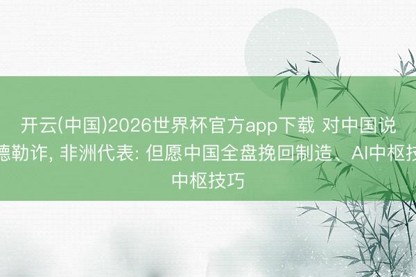 开云(中国)2026世界杯官方app下载 对中国说念德勒诈， 非洲代表: 但愿中国全盘挽回制造、AI中枢技巧