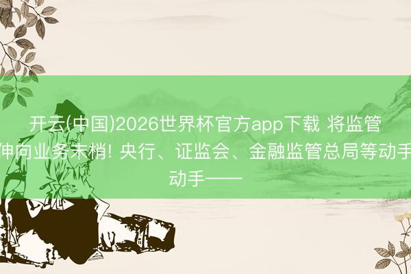 开云(中国)2026世界杯官方app下载 将监管触角伸向业务末梢! 央行、证监会、金融监管总局等动手——