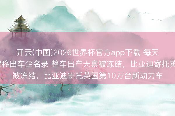开云(中国)2026世界杯官方app下载 每天车闻:8家老牌车企被移出车企名录 整车出产天禀被冻结,比亚迪寄托英国第10万台新动力车