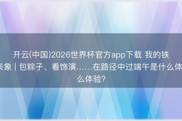 开云(中国)2026世界杯官方app下载 我的铁路表象 | 包粽子、看饰演……在路径中过端午是什么体验?