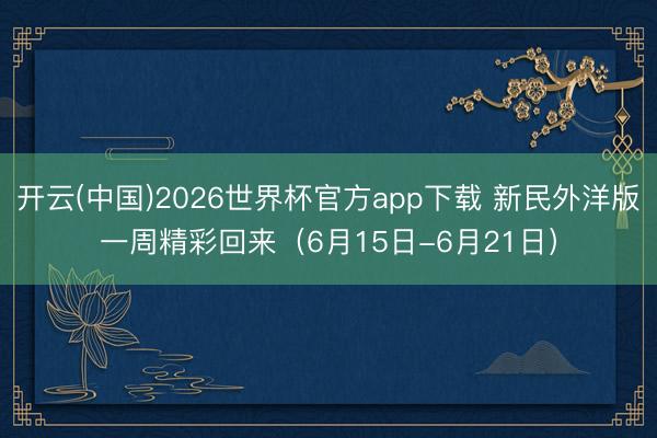 开云(中国)2026世界杯官方app下载 新民外洋版一周精彩回来(6月15日-6月21日)