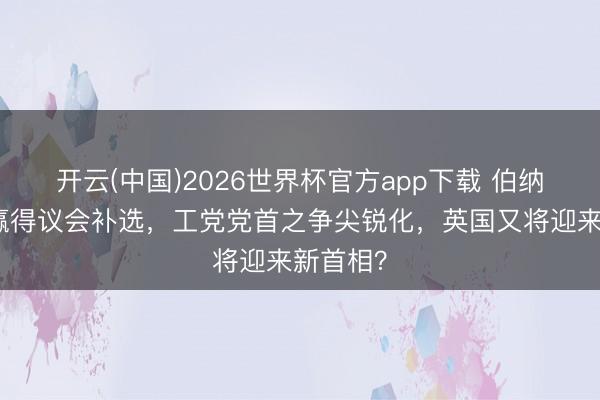 开云(中国)2026世界杯官方app下载 伯纳姆高票赢得议会补选，工党党首之争尖锐化，英国又将迎来新首相？